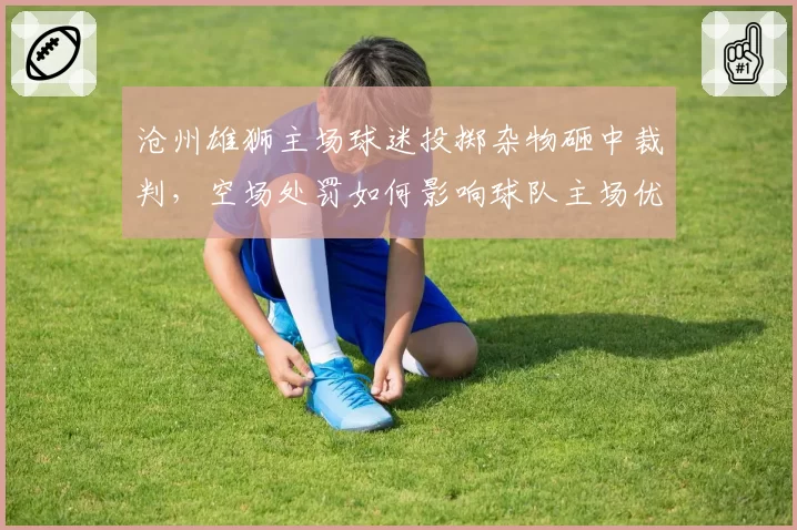 沧州雄狮主场球迷投掷杂物砸中裁判,空场处罚如何影响球队主场优势?