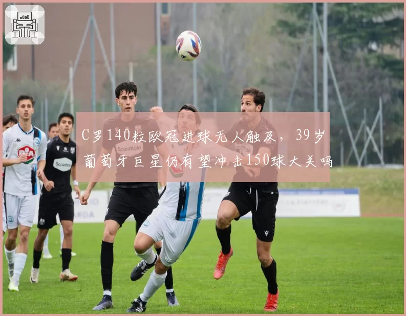 C罗140粒欧冠进球无人触及,39岁葡萄牙巨星仍有望冲击150球大关吗?