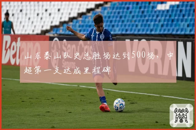 山东泰山队史总胜场达到500场,中超第一支达成里程碑