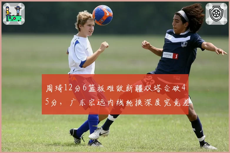 周琦12分6篮板难敌新疆双塔合砍45分,广东宏远内线轮换深度究竟差在哪里?