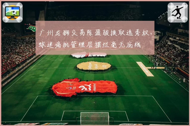广州龙狮交易陈盈骏换取选秀权,球迷痛批管理层摆烂毫无底线