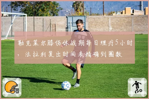 勒克莱尔膝伤休战期每日理疗5小时，法拉利复出时间表精确到圈数