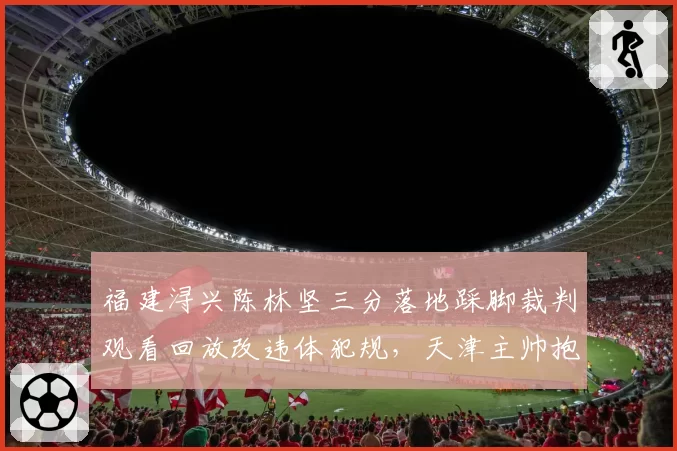 福建浔兴陈林坚三分落地踩脚裁判观看回放改违体犯规,天津主帅抱头不解
