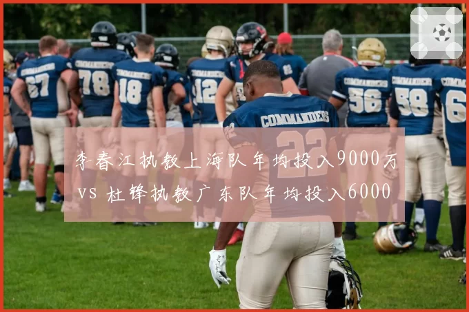 李春江执教上海队年均投入9000万 vs 杜锋执教广东队年均投入6000万,性价比悬殊