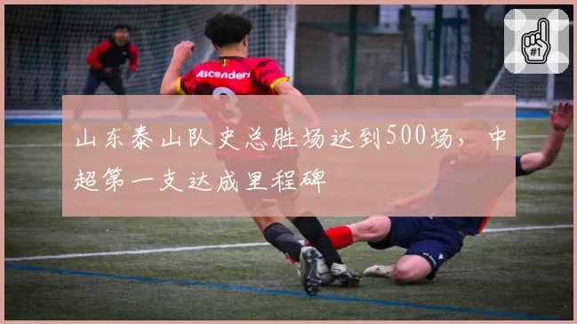 山东泰山队史总胜场达到500场，中超第一支达成里程碑