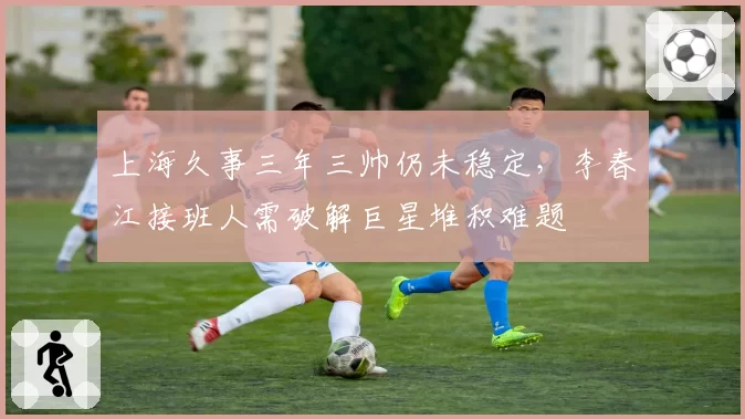 上海久事三年三帅仍未稳定，李春江接班人需破解巨星堆积难题