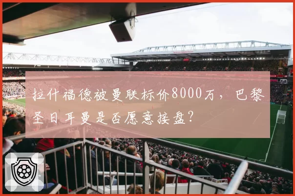 拉什福德被曼联标价8000万,巴黎圣日耳曼是否愿意接盘?