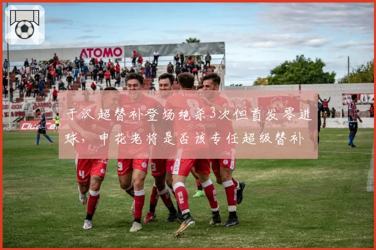 于汉超替补登场绝杀3次但首发零进球,申花老将是否该专任超级替补?
