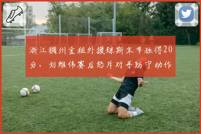 浙江稠州金租外援琼斯末节独得20分,刘维伟赛后怒斥对手防守动作太脏