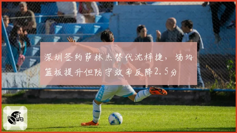 深圳签约萨林杰替代沈梓捷,场均篮板提升但防守效率反降2.5分