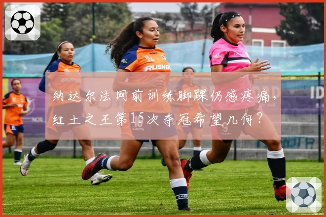 纳达尔法网前训练脚踝仍感疼痛,红土之王第15次夺冠希望几何?