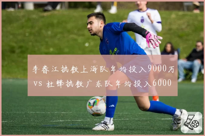 李春江执教上海队年均投入9000万 vs 杜锋执教广东队年均投入6000万，性价比悬殊