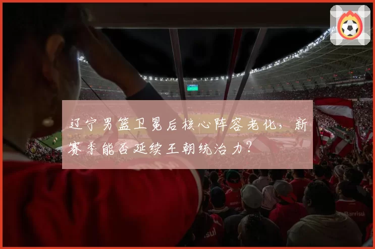 辽宁男篮卫冕后核心阵容老化，新赛季能否延续王朝统治力？