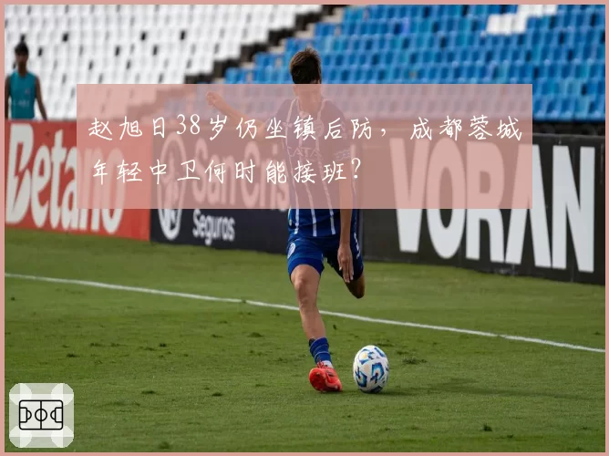 赵旭日38岁仍坐镇后防,成都蓉城年轻中卫何时能接班?