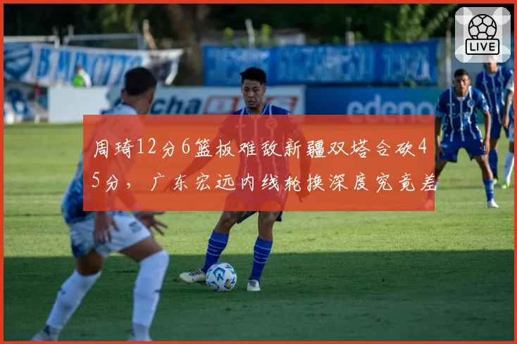 周琦12分6篮板难敌新疆双塔合砍45分,广东宏远内线轮换深度究竟差在哪里?