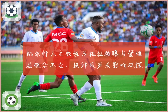 凯尔特人主教练马祖拉被曝与管理层理念不合,换帅风声或影响双探花续约?