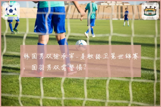 韩国男双徐承宰_姜敏赫卫冕世锦赛,国羽男双需警惕?