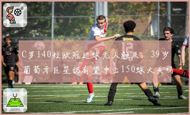C罗140粒欧冠进球无人触及,39岁葡萄牙巨星仍有望冲击150球大关吗?