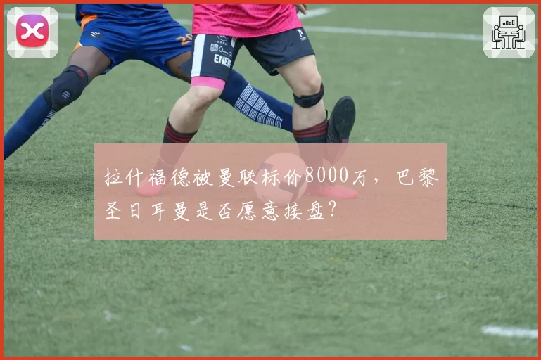 拉什福德被曼联标价8000万，巴黎圣日耳曼是否愿意接盘？
