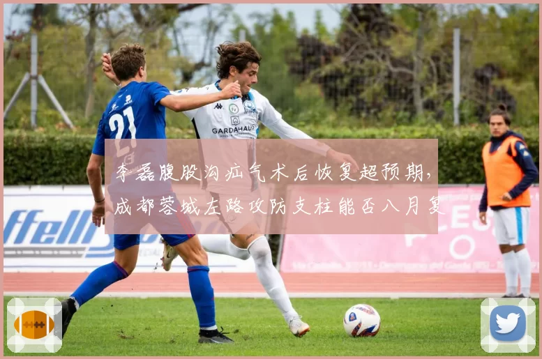 李磊腹股沟疝气术后恢复超预期,成都蓉城左路攻防支柱能否八月复出?