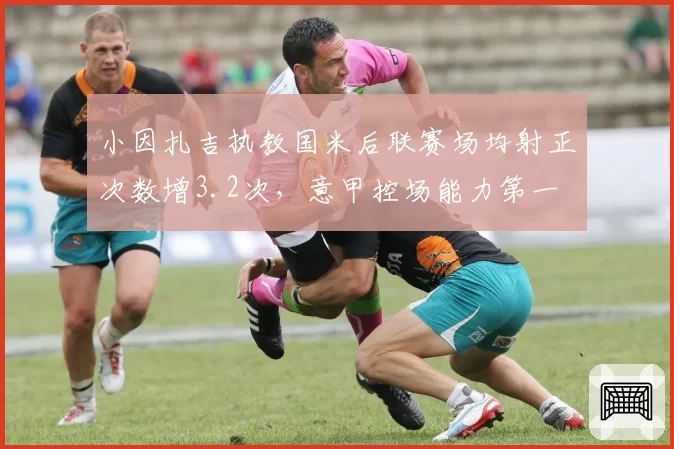 小因扎吉执教国米后联赛场均射正次数增3.2次，意甲控场能力第一