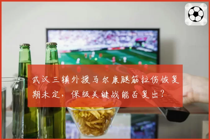 武汉三镇外援马尔康腿筋拉伤恢复期未定,保级关键战能否复出?