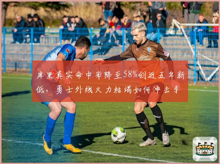 库里真实命中率降至58%创近五年新低，勇士外线火力枯竭如何冲击季后赛？
