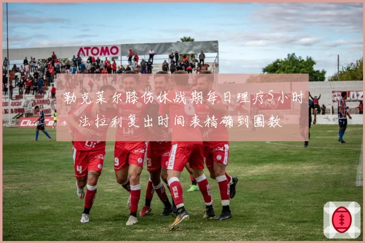 勒克莱尔膝伤休战期每日理疗5小时，法拉利复出时间表精确到圈数