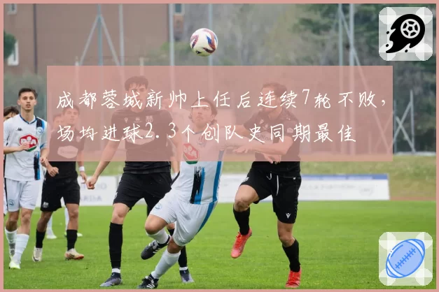 成都蓉城新帅上任后连续7轮不败，场均进球2.3个创队史同期最佳