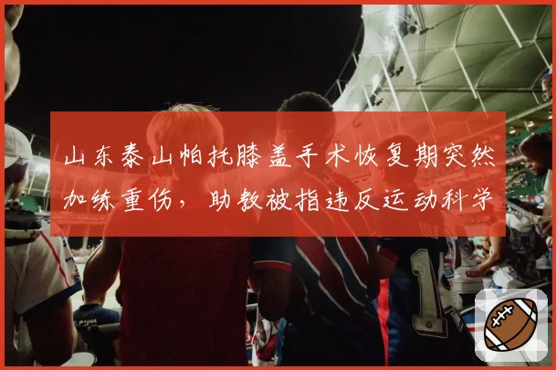 山东泰山帕托膝盖手术恢复期突然加练重伤,助教被指违反运动科学擅自加训