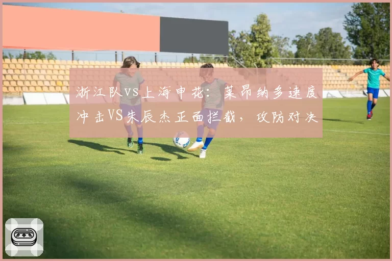 浙江队vs上海申花:莱昂纳多速度冲击VS朱辰杰正面拦截,攻防对决一触即发