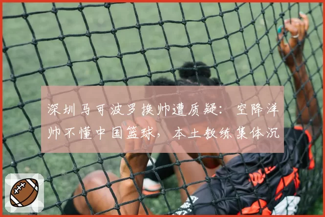 深圳马可波罗换帅遭质疑:空降洋帅不懂中国篮球,本土教练集体沉默