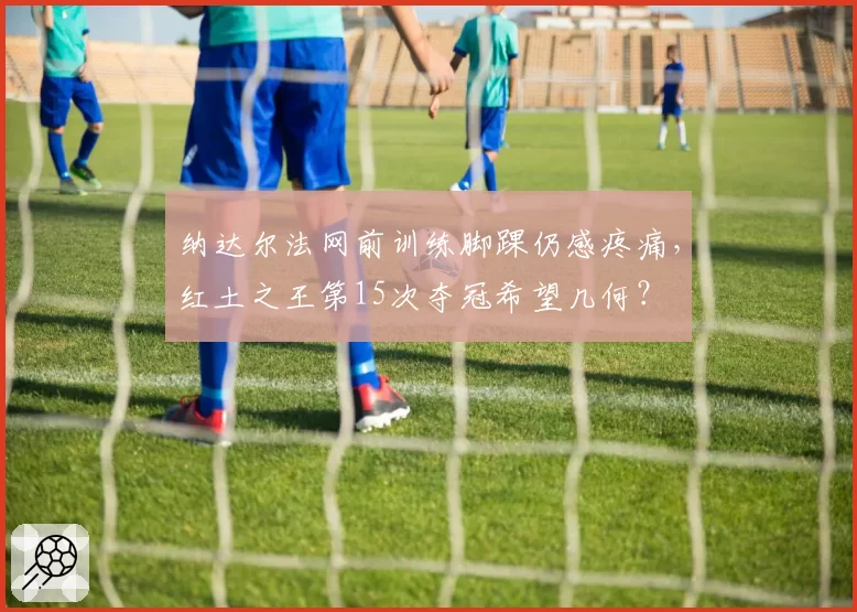 纳达尔法网前训练脚踝仍感疼痛，红土之王第15次夺冠希望几何？