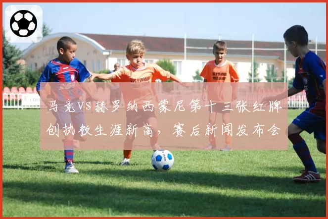 马竞vs赫罗纳西蒙尼第十三张红牌创执教生涯新高，赛后新闻发布会痛斥裁判吹黑哨遭调查
