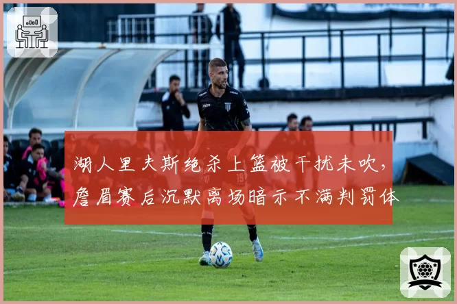湖人里夫斯绝杀上篮被干扰未吹，詹眉赛后沉默离场暗示不满判罚体系