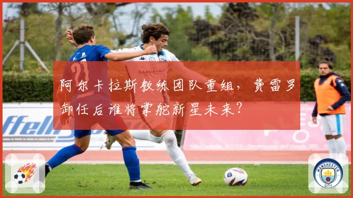 阿尔卡拉斯教练团队重组，费雷罗卸任后谁将掌舵新星未来？