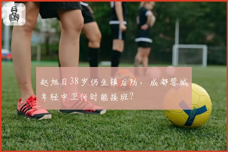 赵旭日38岁仍坐镇后防,成都蓉城年轻中卫何时能接班?