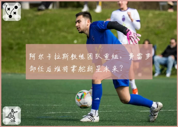 阿尔卡拉斯教练团队重组,费雷罗卸任后谁将掌舵新星未来?