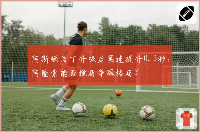 阿斯顿马丁升级后圈速提升0.3秒,阿隆索能否搅局争冠格局?